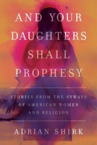 And Your Daughters Shall Prophesy: Stories from the Byways of American Women and Religion, by Adrian Shirk